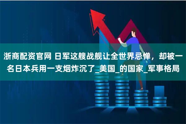 浙商配资官网 日军这艘战舰让全世界忌惮,却被一名日本兵用一支烟炸沉了_美国_的国家_军事格局