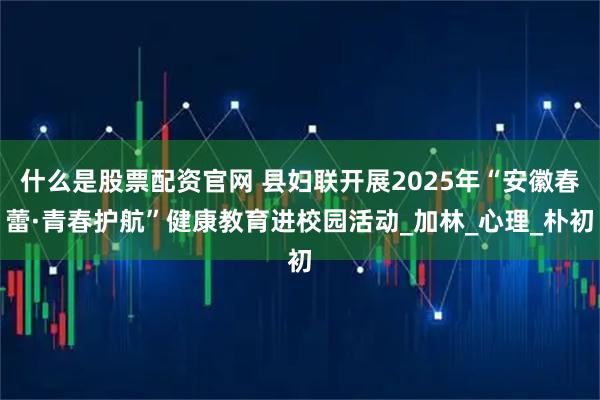 什么是股票配资官网 县妇联开展2025年“安徽春蕾·青春护航”健康教育进校园活动_加林_心理_朴初
