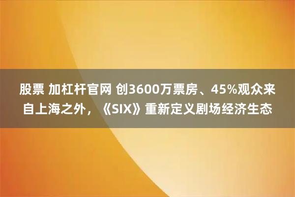 股票 加杠杆官网 创3600万票房、45%观众来自上海之外，《SIX》重新定义剧场经济生态
