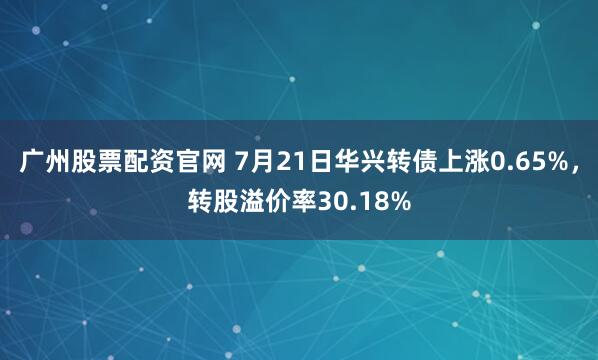 广州股票配资官网 7月21日华兴转债上涨0.65%,转股溢价率30.18%