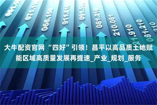 大牛配资官网 “四好”引领！昌平以高品质土地赋能区域高质量发展再提速_产业_规划_服务
