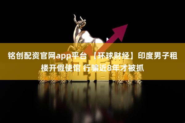 铭创配资官网app平台 【环球财经】印度男子租楼开假使馆 行骗近8年才被抓