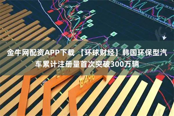 金牛网配资APP下载 【环球财经】韩国环保型汽车累计注册量首次突破300万辆