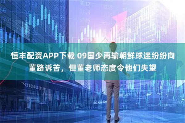 恒丰配资APP下载 09国少再输朝鲜球迷纷纷向董路诉苦,但董老师态度令他们失望