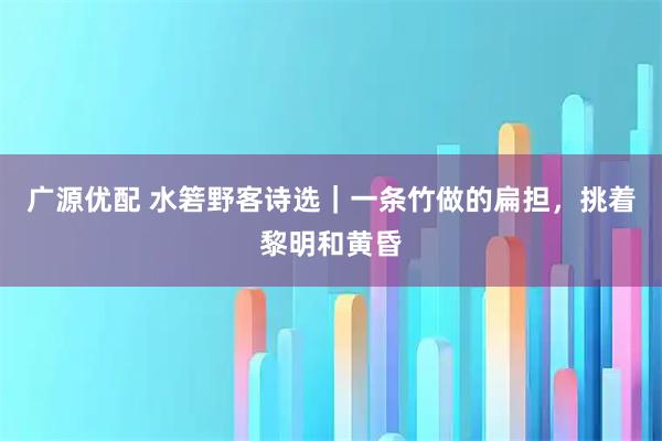 广源优配 水箬野客诗选｜一条竹做的扁担，挑着黎明和黄昏