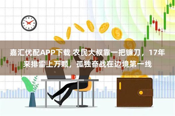 嘉汇优配APP下载 农民大叔靠一把镰刀，17年来排雷上万颗，孤独奋战在边境第一线