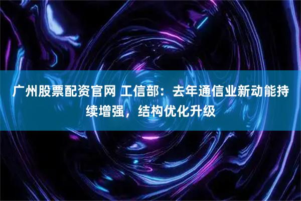 广州股票配资官网 工信部：去年通信业新动能持续增强，结构优化升级