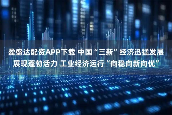 盈盛达配资APP下载 中国“三新”经济迅猛发展展现蓬勃活力 工业经济运行“向稳向新向优”