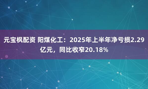 元宝枫配资 阳煤化工：2025年上半年净亏损2.29亿元，同比收窄20.18%