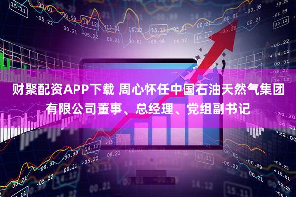 财聚配资APP下载 周心怀任中国石油天然气集团有限公司董事、总经理、党组副书记