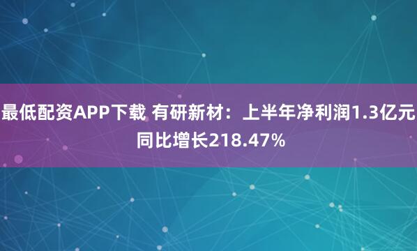 最低配资APP下载 有研新材：上半年净利润1.3亿元 同比增长218.47%