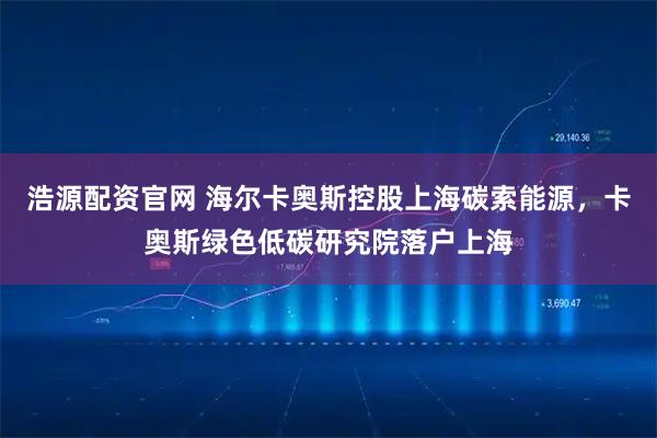 浩源配资官网 海尔卡奥斯控股上海碳索能源，卡奥斯绿色低碳研究院落户上海