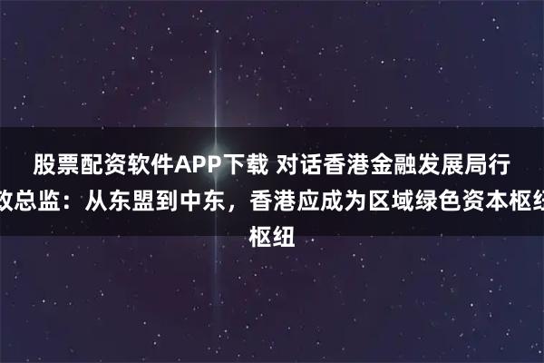 股票配资软件APP下载 对话香港金融发展局行政总监:从东盟到中东,香港应成为区域绿色资本枢纽