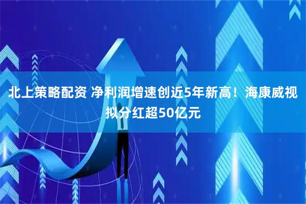 北上策略配资 净利润增速创近5年新高！海康威视拟分红超50亿元