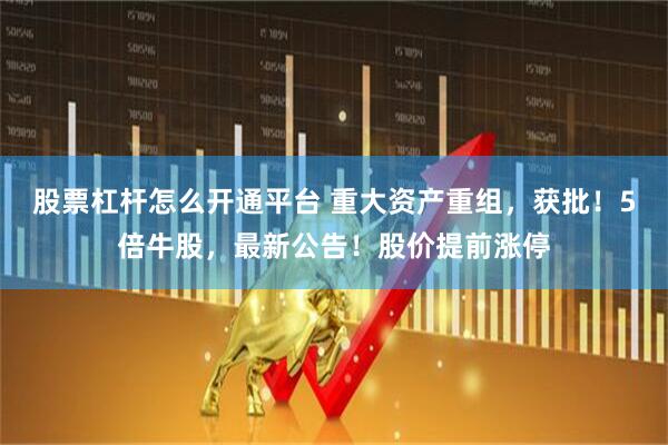 股票杠杆怎么开通平台 重大资产重组，获批！5倍牛股，最新公告！股价提前涨停